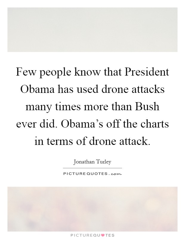 Few people know that President Obama has used drone attacks many times more than Bush ever did. Obama's off the charts in terms of drone attack. Picture Quote #1