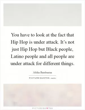 You have to look at the fact that Hip Hop is under attack. It’s not just Hip Hop but Black people, Latino people and all people are under attack for different things Picture Quote #1