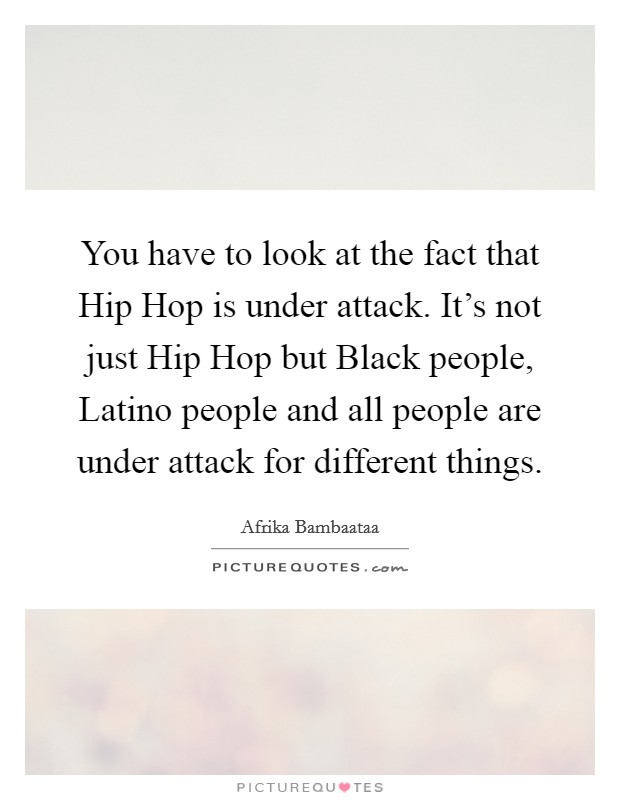 You have to look at the fact that Hip Hop is under attack. It's not just Hip Hop but Black people, Latino people and all people are under attack for different things. Picture Quote #1