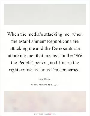 When the media’s attacking me, when the establishment Republicans are attacking me and the Democrats are attacking me, that means I’m the ‘We the People’ person, and I’m on the right course as far as I’m concerned Picture Quote #1