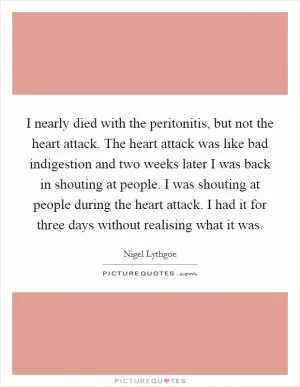 I nearly died with the peritonitis, but not the heart attack. The heart attack was like bad indigestion and two weeks later I was back in shouting at people. I was shouting at people during the heart attack. I had it for three days without realising what it was Picture Quote #1