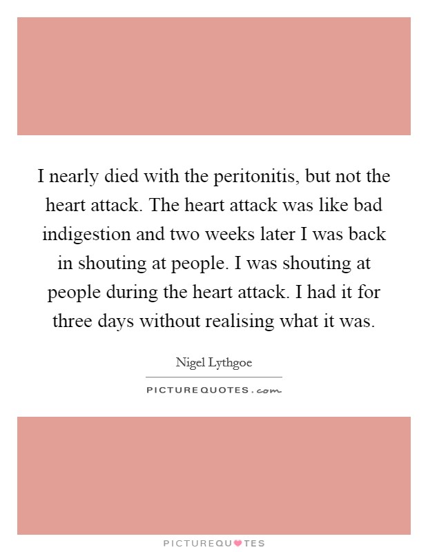 I nearly died with the peritonitis, but not the heart attack. The heart attack was like bad indigestion and two weeks later I was back in shouting at people. I was shouting at people during the heart attack. I had it for three days without realising what it was. Picture Quote #1