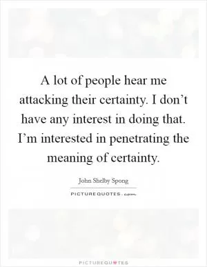 A lot of people hear me attacking their certainty. I don’t have any interest in doing that. I’m interested in penetrating the meaning of certainty Picture Quote #1