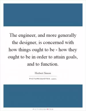 The engineer, and more generally the designer, is concerned with how things ought to be - how they ought to be in order to attain goals, and to function Picture Quote #1