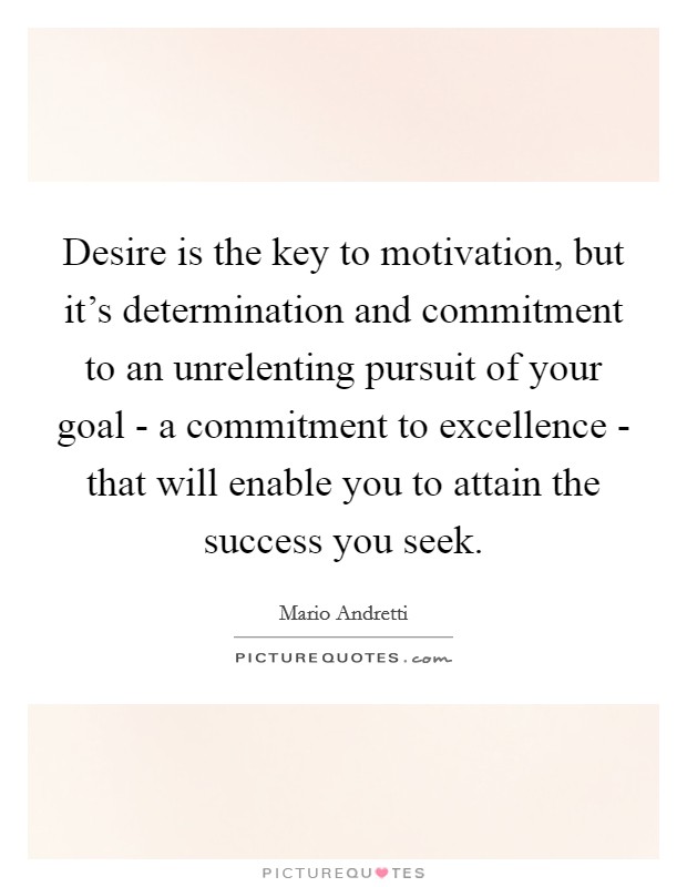 Desire is the key to motivation, but it's determination and commitment to an unrelenting pursuit of your goal - a commitment to excellence - that will enable you to attain the success you seek. Picture Quote #1