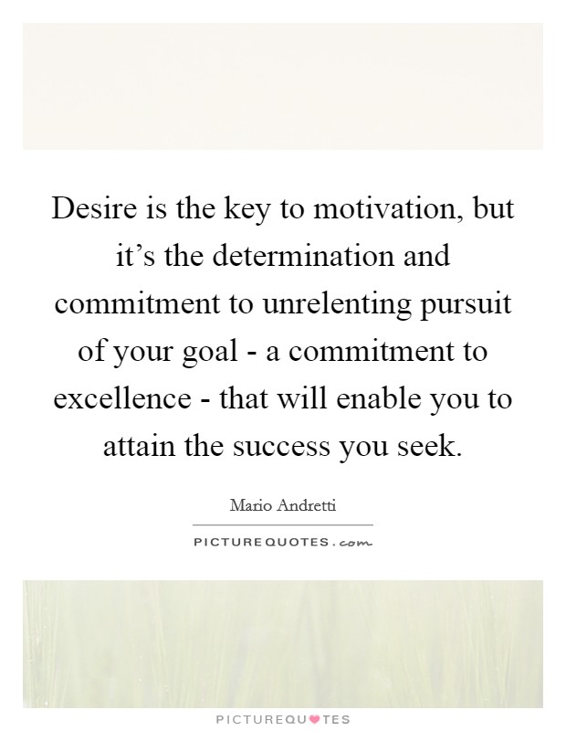 Desire is the key to motivation, but it's the determination and commitment to unrelenting pursuit of your goal - a commitment to excellence - that will enable you to attain the success you seek. Picture Quote #1