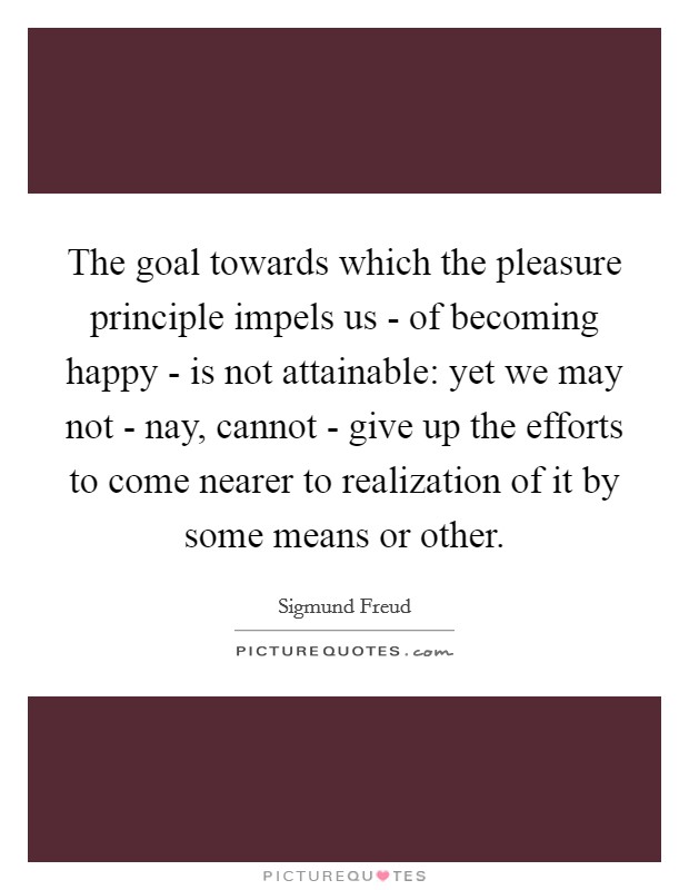 The goal towards which the pleasure principle impels us - of becoming happy - is not attainable: yet we may not - nay, cannot - give up the efforts to come nearer to realization of it by some means or other. Picture Quote #1