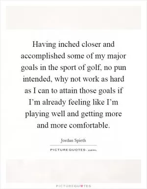 Having inched closer and accomplished some of my major goals in the sport of golf, no pun intended, why not work as hard as I can to attain those goals if I’m already feeling like I’m playing well and getting more and more comfortable Picture Quote #1