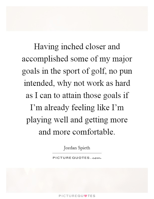 Having inched closer and accomplished some of my major goals in the sport of golf, no pun intended, why not work as hard as I can to attain those goals if I'm already feeling like I'm playing well and getting more and more comfortable. Picture Quote #1