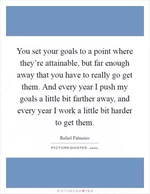 You set your goals to a point where they’re attainable, but far enough away that you have to really go get them. And every year I push my goals a little bit farther away, and every year I work a little bit harder to get them Picture Quote #1