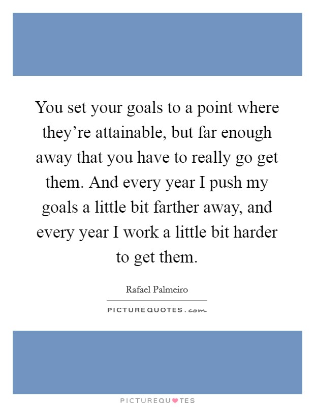 You set your goals to a point where they're attainable, but far enough away that you have to really go get them. And every year I push my goals a little bit farther away, and every year I work a little bit harder to get them. Picture Quote #1