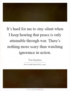 It’s hard for me to stay silent when I keep hearing that peace is only attainable through war. There’s nothing more scary than watching ignorance in action Picture Quote #1