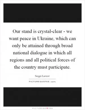 Our stand is crystal-clear - we want peace in Ukraine, which can only be attained through broad national dialogue in which all regions and all political forces of the country must participate Picture Quote #1