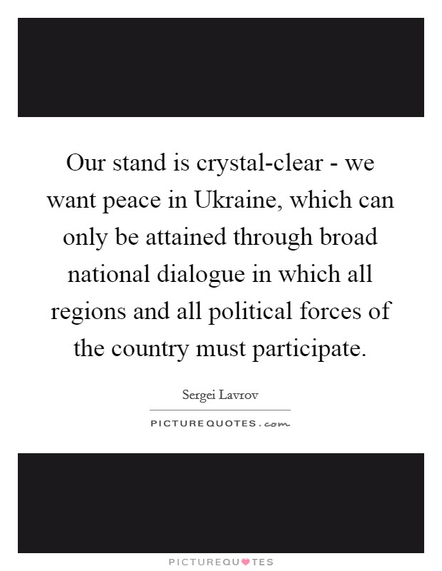 Our stand is crystal-clear - we want peace in Ukraine, which can only be attained through broad national dialogue in which all regions and all political forces of the country must participate. Picture Quote #1