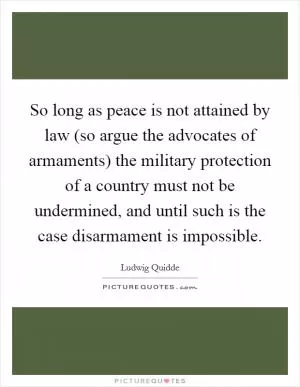 So long as peace is not attained by law (so argue the advocates of armaments) the military protection of a country must not be undermined, and until such is the case disarmament is impossible Picture Quote #1