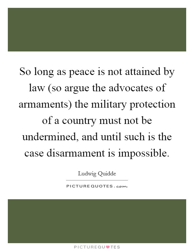 So long as peace is not attained by law (so argue the advocates of armaments) the military protection of a country must not be undermined, and until such is the case disarmament is impossible. Picture Quote #1