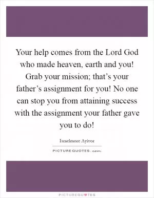 Your help comes from the Lord God who made heaven, earth and you! Grab your mission; that’s your father’s assignment for you! No one can stop you from attaining success with the assignment your father gave you to do! Picture Quote #1