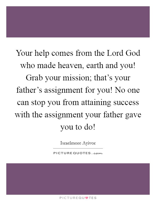 Your help comes from the Lord God who made heaven, earth and you! Grab your mission; that's your father's assignment for you! No one can stop you from attaining success with the assignment your father gave you to do! Picture Quote #1