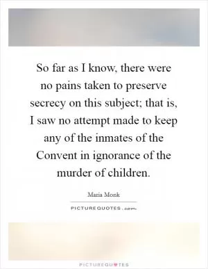 So far as I know, there were no pains taken to preserve secrecy on this subject; that is, I saw no attempt made to keep any of the inmates of the Convent in ignorance of the murder of children Picture Quote #1