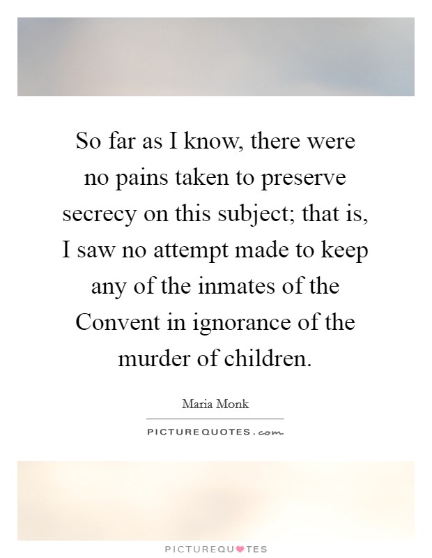 So far as I know, there were no pains taken to preserve secrecy on this subject; that is, I saw no attempt made to keep any of the inmates of the Convent in ignorance of the murder of children. Picture Quote #1