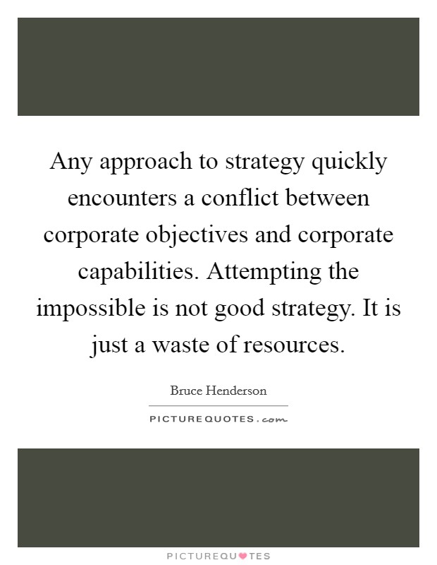 Any approach to strategy quickly encounters a conflict between corporate objectives and corporate capabilities. Attempting the impossible is not good strategy. It is just a waste of resources. Picture Quote #1