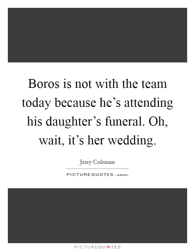 Boros is not with the team today because he's attending his daughter's funeral. Oh, wait, it's her wedding. Picture Quote #1