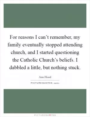 For reasons I can’t remember, my family eventually stopped attending church, and I started questioning the Catholic Church’s beliefs. I dabbled a little, but nothing stuck Picture Quote #1