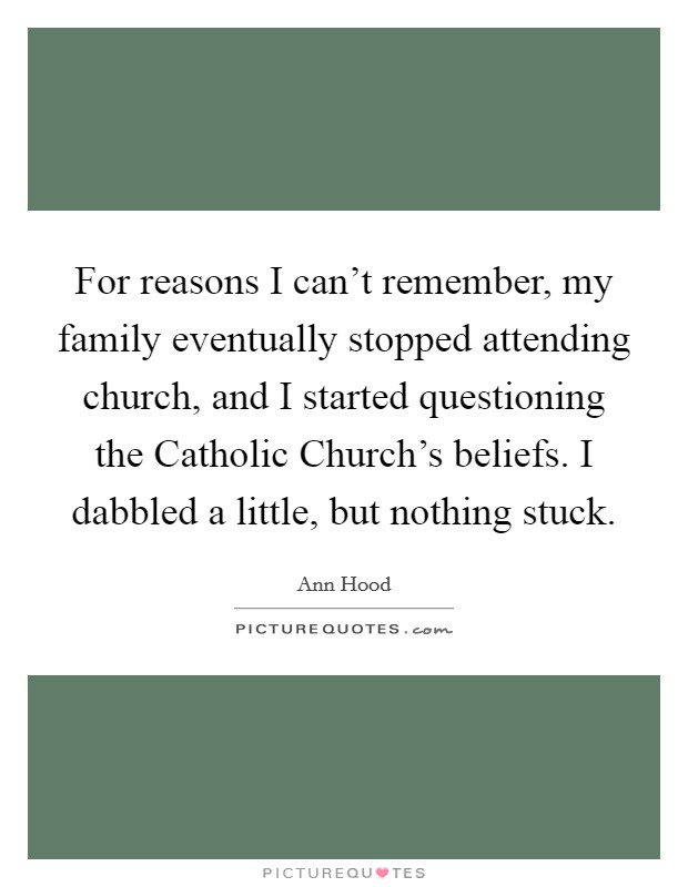 For reasons I can't remember, my family eventually stopped attending church, and I started questioning the Catholic Church's beliefs. I dabbled a little, but nothing stuck. Picture Quote #1