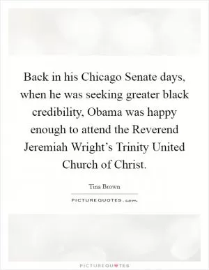 Back in his Chicago Senate days, when he was seeking greater black credibility, Obama was happy enough to attend the Reverend Jeremiah Wright’s Trinity United Church of Christ Picture Quote #1
