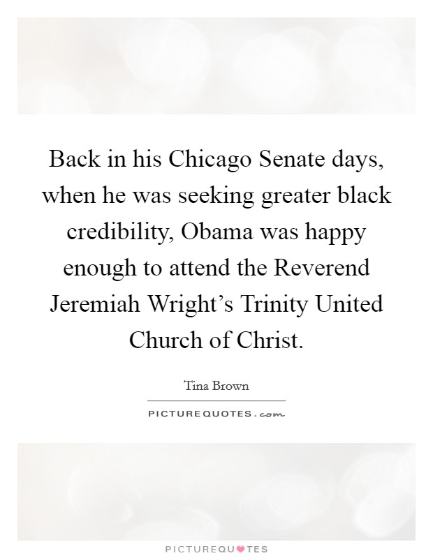 Back in his Chicago Senate days, when he was seeking greater black credibility, Obama was happy enough to attend the Reverend Jeremiah Wright's Trinity United Church of Christ. Picture Quote #1