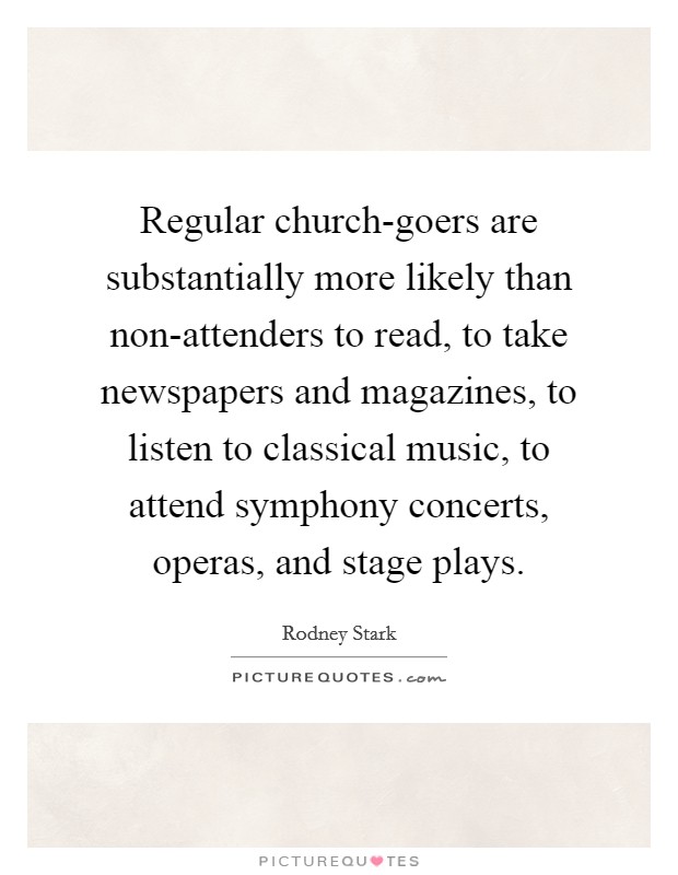 Regular church-goers are substantially more likely than non-attenders to read, to take newspapers and magazines, to listen to classical music, to attend symphony concerts, operas, and stage plays. Picture Quote #1
