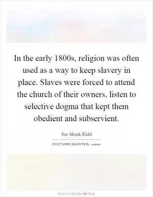 In the early 1800s, religion was often used as a way to keep slavery in place. Slaves were forced to attend the church of their owners, listen to selective dogma that kept them obedient and subservient Picture Quote #1