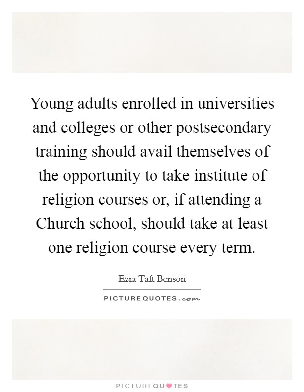 Young adults enrolled in universities and colleges or other postsecondary training should avail themselves of the opportunity to take institute of religion courses or, if attending a Church school, should take at least one religion course every term. Picture Quote #1