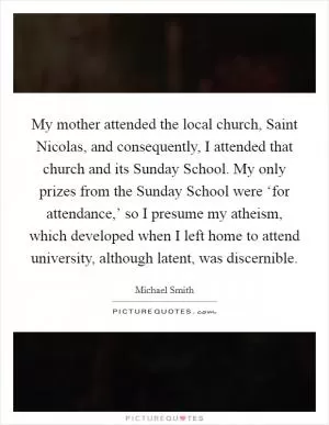 My mother attended the local church, Saint Nicolas, and consequently, I attended that church and its Sunday School. My only prizes from the Sunday School were ‘for attendance,’ so I presume my atheism, which developed when I left home to attend university, although latent, was discernible Picture Quote #1
