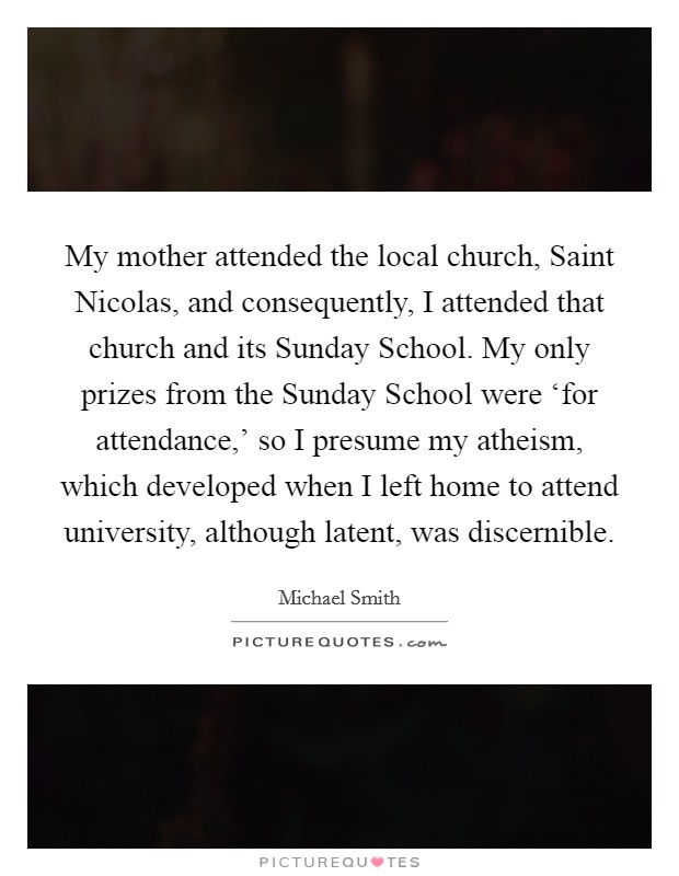 My mother attended the local church, Saint Nicolas, and consequently, I attended that church and its Sunday School. My only prizes from the Sunday School were ‘for attendance,' so I presume my atheism, which developed when I left home to attend university, although latent, was discernible. Picture Quote #1