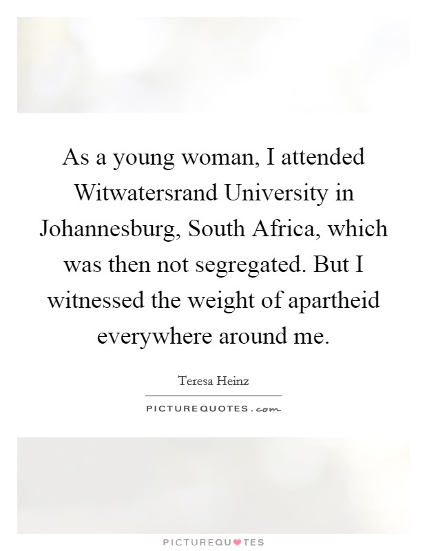 As a young woman, I attended Witwatersrand University in Johannesburg, South Africa, which was then not segregated. But I witnessed the weight of apartheid everywhere around me. Picture Quote #1
