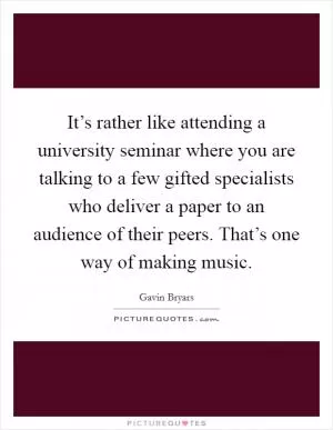 It’s rather like attending a university seminar where you are talking to a few gifted specialists who deliver a paper to an audience of their peers. That’s one way of making music Picture Quote #1