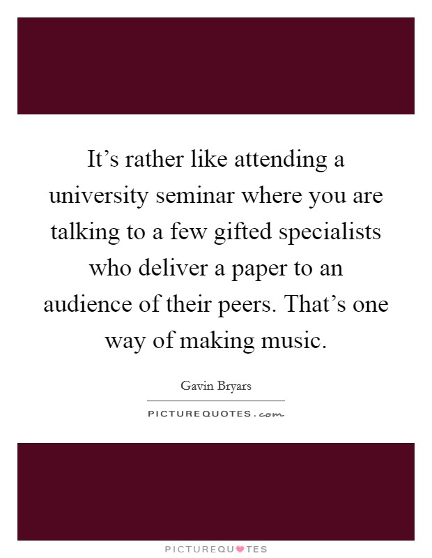 It's rather like attending a university seminar where you are talking to a few gifted specialists who deliver a paper to an audience of their peers. That's one way of making music. Picture Quote #1
