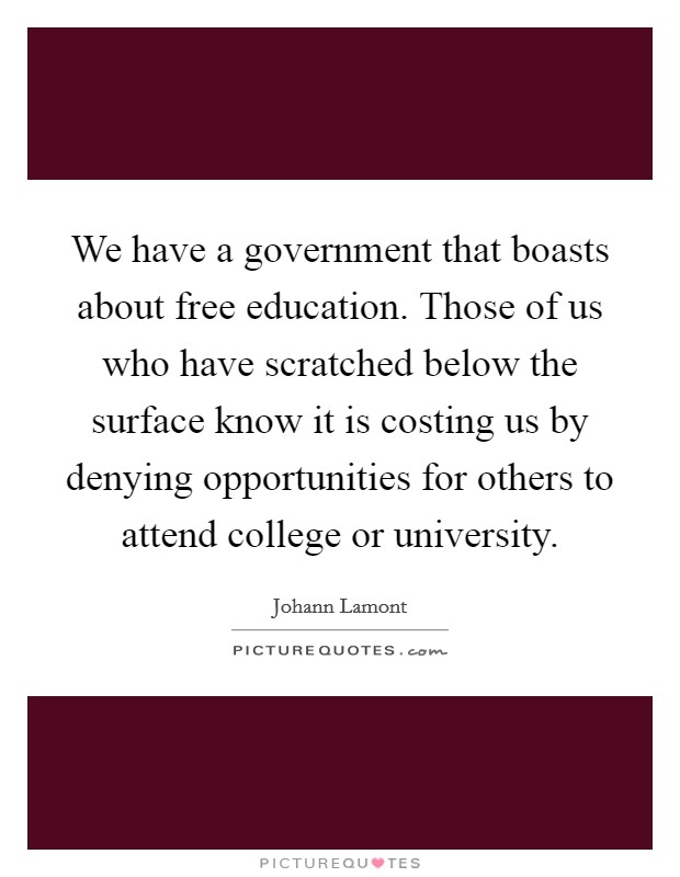 We have a government that boasts about free education. Those of us who have scratched below the surface know it is costing us by denying opportunities for others to attend college or university. Picture Quote #1