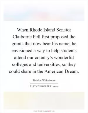 When Rhode Island Senator Claiborne Pell first proposed the grants that now bear his name, he envisioned a way to help students attend our country’s wonderful colleges and universities, so they could share in the American Dream Picture Quote #1