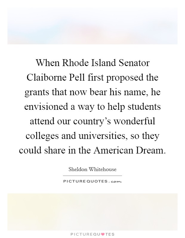 When Rhode Island Senator Claiborne Pell first proposed the grants that now bear his name, he envisioned a way to help students attend our country's wonderful colleges and universities, so they could share in the American Dream. Picture Quote #1