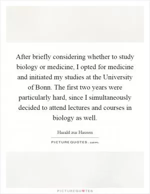 After briefly considering whether to study biology or medicine, I opted for medicine and initiated my studies at the University of Bonn. The first two years were particularly hard, since I simultaneously decided to attend lectures and courses in biology as well Picture Quote #1