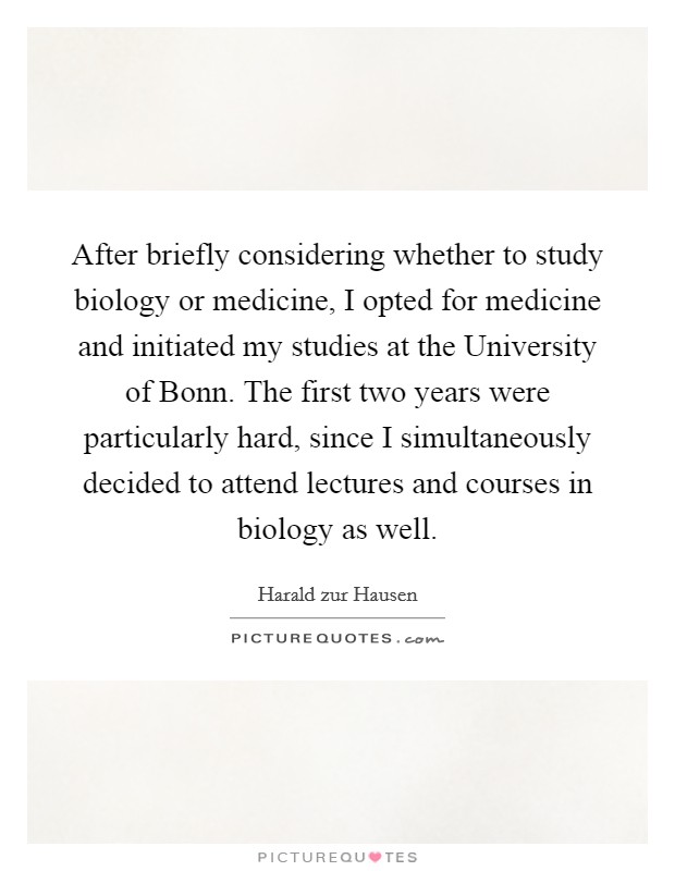 After briefly considering whether to study biology or medicine, I opted for medicine and initiated my studies at the University of Bonn. The first two years were particularly hard, since I simultaneously decided to attend lectures and courses in biology as well. Picture Quote #1