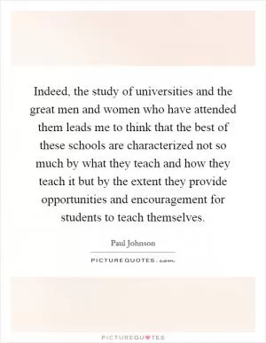 Indeed, the study of universities and the great men and women who have attended them leads me to think that the best of these schools are characterized not so much by what they teach and how they teach it but by the extent they provide opportunities and encouragement for students to teach themselves Picture Quote #1