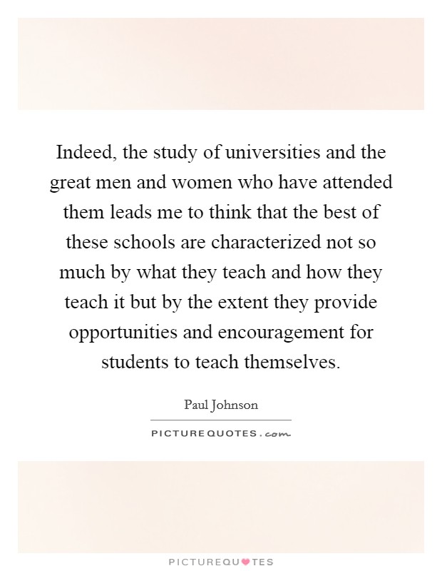 Indeed, the study of universities and the great men and women who have attended them leads me to think that the best of these schools are characterized not so much by what they teach and how they teach it but by the extent they provide opportunities and encouragement for students to teach themselves. Picture Quote #1