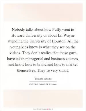 Nobody talks about how Puffy went to Howard University or about Lil Wayne attending the University of Houston. All the young kids know is what they see on the videos. They don’t realize that these guys have taken managerial and business courses, and know how to brand and how to market themselves. They’re very smart Picture Quote #1