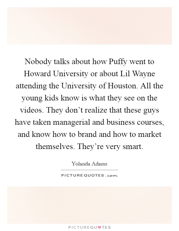 Nobody talks about how Puffy went to Howard University or about Lil Wayne attending the University of Houston. All the young kids know is what they see on the videos. They don't realize that these guys have taken managerial and business courses, and know how to brand and how to market themselves. They're very smart. Picture Quote #1