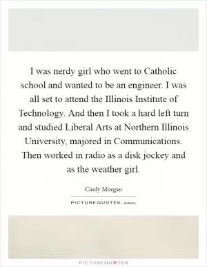 I was nerdy girl who went to Catholic school and wanted to be an engineer. I was all set to attend the Illinois Institute of Technology. And then I took a hard left turn and studied Liberal Arts at Northern Illinois University, majored in Communications. Then worked in radio as a disk jockey and as the weather girl Picture Quote #1