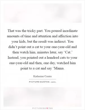 That was the tricky part. You poured inordinate amounts of time and attention and affection into your kids, but the result was indirect. You didn’t point out a cat to your one-year-old and then watch him, minutes later, say ‘Cat.’ Instead, you pointed out a hundred cats to your one-year-old and then, one day, watched him point to a cat and say ‘Mama Picture Quote #1