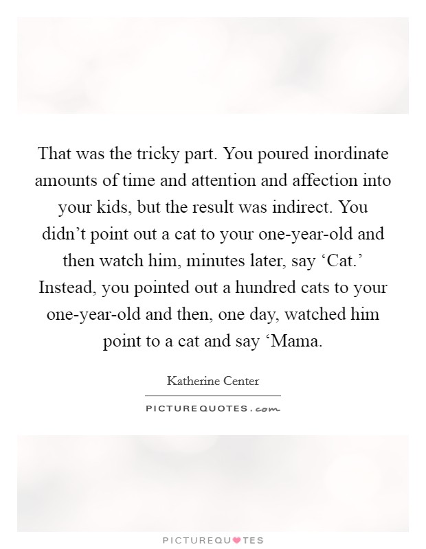 That was the tricky part. You poured inordinate amounts of time and attention and affection into your kids, but the result was indirect. You didn't point out a cat to your one-year-old and then watch him, minutes later, say ‘Cat.' Instead, you pointed out a hundred cats to your one-year-old and then, one day, watched him point to a cat and say ‘Mama. Picture Quote #1